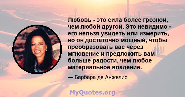 Любовь - это сила более грозной, чем любой другой. Это невидимо - его нельзя увидеть или измерить, но он достаточно мощный, чтобы преобразовать вас через мгновение и предложить вам больше радости, чем любое материальное 