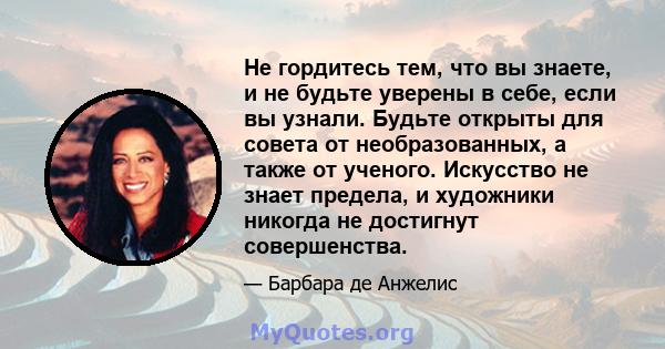 Не гордитесь тем, что вы знаете, и не будьте уверены в себе, если вы узнали. Будьте открыты для совета от необразованных, а также от ученого. Искусство не знает предела, и художники никогда не достигнут совершенства.