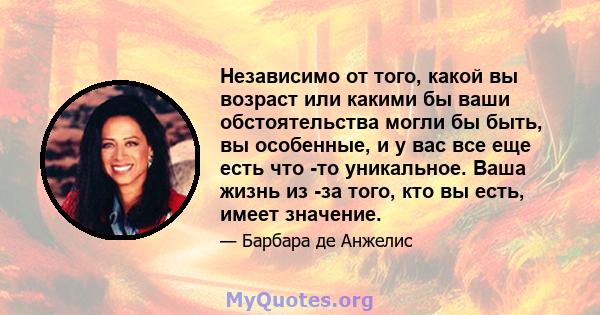 Независимо от того, какой вы возраст или какими бы ваши обстоятельства могли бы быть, вы особенные, и у вас все еще есть что -то уникальное. Ваша жизнь из -за того, кто вы есть, имеет значение.