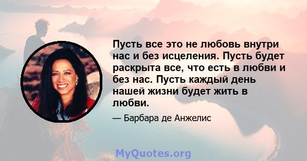 Пусть все это не любовь внутри нас и без исцеления. Пусть будет раскрыта все, что есть в любви и без нас. Пусть каждый день нашей жизни будет жить в любви.