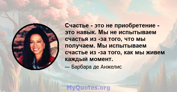 Счастье - это не приобретение - это навык. Мы не испытываем счастья из -за того, что мы получаем. Мы испытываем счастье из -за того, как мы живем каждый момент.