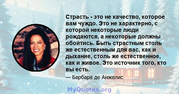 Страсть - это не качество, которое вам чуждо. Это не характерно, с которой некоторые люди рождаются, а некоторые должны обойтись. Быть страстным столь же естественным для вас, как и дыхание, столь же естественное, как и 