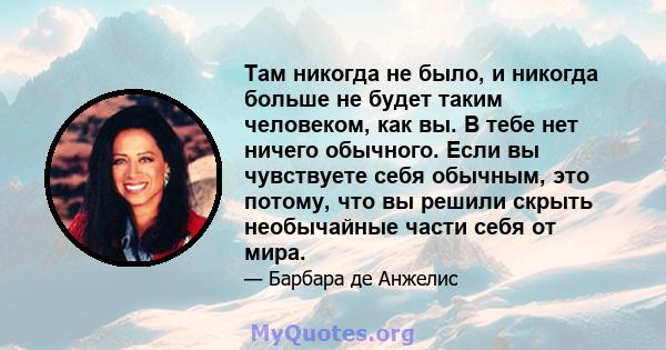 Там никогда не было, и никогда больше не будет таким человеком, как вы. В тебе нет ничего обычного. Если вы чувствуете себя обычным, это потому, что вы решили скрыть необычайные части себя от мира.