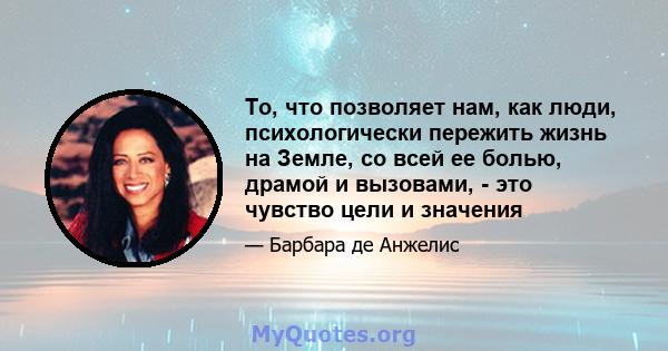 То, что позволяет нам, как люди, психологически пережить жизнь на Земле, со всей ее болью, драмой и вызовами, - это чувство цели и значения