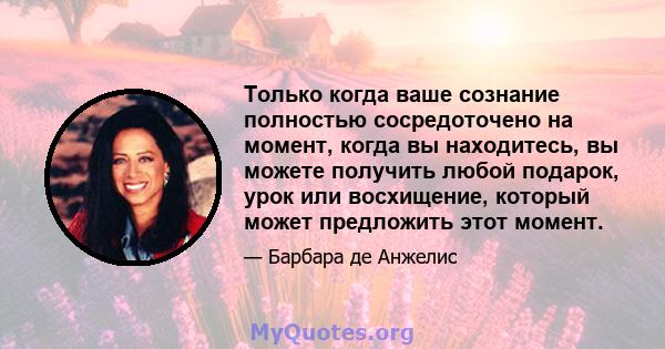 Только когда ваше сознание полностью сосредоточено на момент, когда вы находитесь, вы можете получить любой подарок, урок или восхищение, который может предложить этот момент.