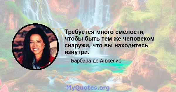 Требуется много смелости, чтобы быть тем же человеком снаружи, что вы находитесь изнутри.