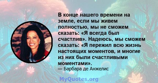 В конце нашего времени на земле, если мы живем полностью, мы не сможем сказать: «Я всегда был счастлив». Надеюсь, мы сможем сказать: «Я пережил всю жизнь настоящих моментов, и многие из них были счастливыми моментами».