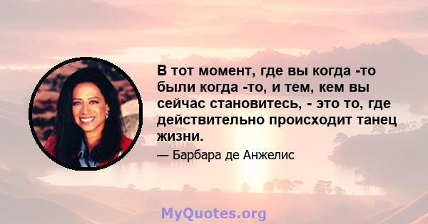 В тот момент, где вы когда -то были когда -то, и тем, кем вы сейчас становитесь, - это то, где действительно происходит танец жизни.