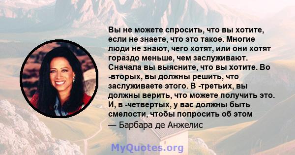 Вы не можете спросить, что вы хотите, если не знаете, что это такое. Многие люди не знают, чего хотят, или они хотят гораздо меньше, чем заслуживают. Сначала вы выясните, что вы хотите. Во -вторых, вы должны решить, что 