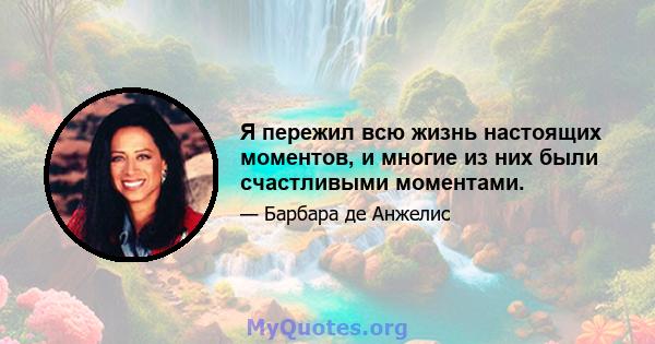 Я пережил всю жизнь настоящих моментов, и многие из них были счастливыми моментами.