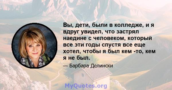 Вы, дети, были в колледже, и я вдруг увидел, что застрял наедине с человеком, который все эти годы спустя все еще хотел, чтобы я был кем -то, кем я не был.