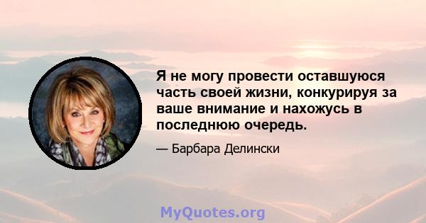 Я не могу провести оставшуюся часть своей жизни, конкурируя за ваше внимание и нахожусь в последнюю очередь.