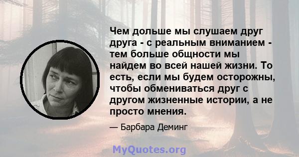 Чем дольше мы слушаем друг друга - с реальным вниманием - тем больше общности мы найдем во всей нашей жизни. То есть, если мы будем осторожны, чтобы обмениваться друг с другом жизненные истории, а не просто мнения.