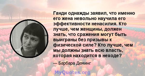 Ганди однажды заявил, что именно его жена невольно научила его эффективности ненасилия. Кто лучше, чем женщины, должен знать, что сражения могут быть выиграны без призывы к физической силе? Кто лучше, чем мы должны