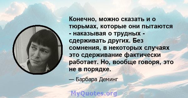 Конечно, можно сказать и о тюрьмах, которые они пытаются - наказывая о трудных - сдерживать других. Без сомнения, в некоторых случаях это сдерживание фактически работает. Но, вообще говоря, это не в порядке.