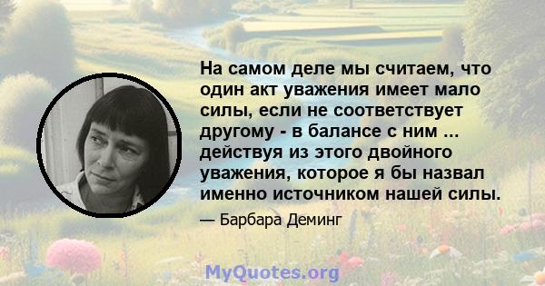 На самом деле мы считаем, что один акт уважения имеет мало силы, если не соответствует другому - в балансе с ним ... действуя из этого двойного уважения, которое я бы назвал именно источником нашей силы.