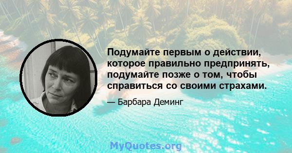 Подумайте первым о действии, которое правильно предпринять, подумайте позже о том, чтобы справиться со своими страхами.