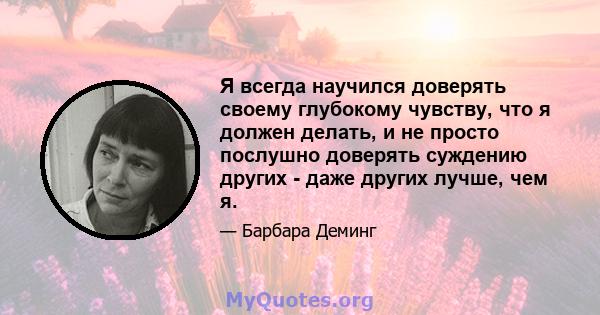 Я всегда научился доверять своему глубокому чувству, что я должен делать, и не просто послушно доверять суждению других - даже других лучше, чем я.