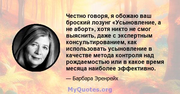 Честно говоря, я обожаю ваш броский лозунг «Усыновление, а не аборт», хотя никто не смог выяснить, даже с экспертным консультированием, как использовать усыновление в качестве метода контроля над рождаемостью или в