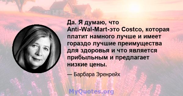 Да. Я думаю, что Anti-Wal-Mart-это Costco, которая платит намного лучше и имеет гораздо лучшие преимущества для здоровья и что является прибыльным и предлагает низкие цены.