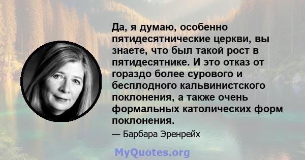 Да, я думаю, особенно пятидесятнические церкви, вы знаете, что был такой рост в пятидесятнике. И это отказ от гораздо более сурового и бесплодного кальвинистского поклонения, а также очень формальных католических форм