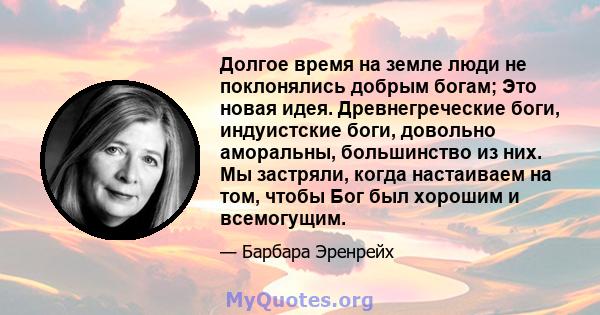 Долгое время на земле люди не поклонялись добрым богам; Это новая идея. Древнегреческие боги, индуистские боги, довольно аморальны, большинство из них. Мы застряли, когда настаиваем на том, чтобы Бог был хорошим и