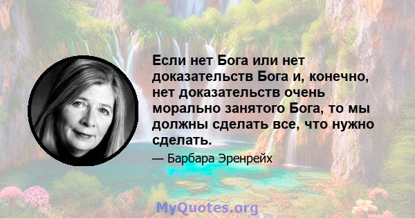 Если нет Бога или нет доказательств Бога и, конечно, нет доказательств очень морально занятого Бога, то мы должны сделать все, что нужно сделать.