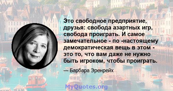 Это свободное предприятие, друзья: свобода азартных игр, свобода проиграть. И самое замечательное - по -настоящему демократическая вещь в этом - это то, что вам даже не нужно быть игроком, чтобы проиграть.