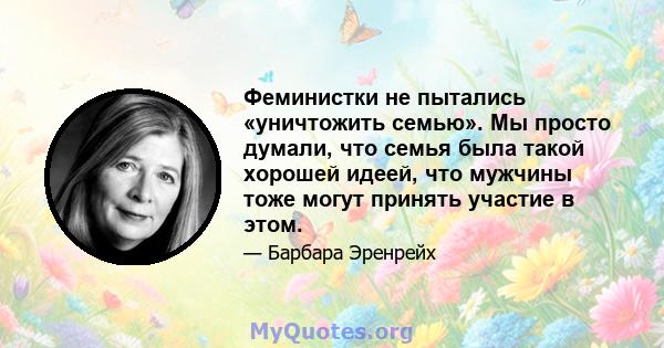 Феминистки не пытались «уничтожить семью». Мы просто думали, что семья была такой хорошей идеей, что мужчины тоже могут принять участие в этом.