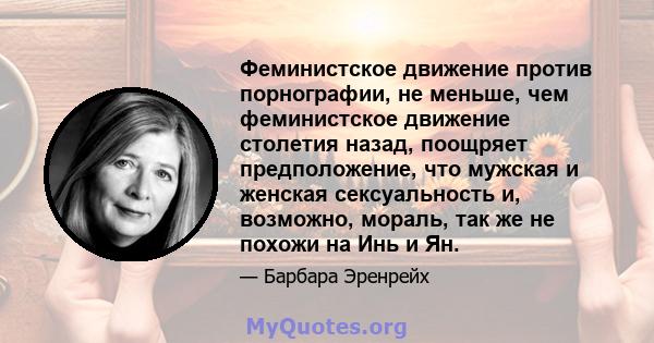 Феминистское движение против порнографии, не меньше, чем феминистское движение столетия назад, поощряет предположение, что мужская и женская сексуальность и, возможно, мораль, так же не похожи на Инь и Ян.