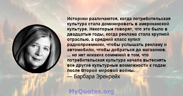 Историки различаются, когда потребительская культура стала доминировать в американской культуре. Некоторые говорят, что это было в двадцатые годы, когда реклама стала крупной отраслью, а средний класс купил