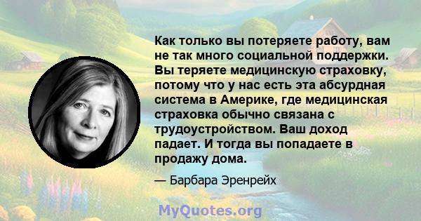 Как только вы потеряете работу, вам не так много социальной поддержки. Вы теряете медицинскую страховку, потому что у нас есть эта абсурдная система в Америке, где медицинская страховка обычно связана с