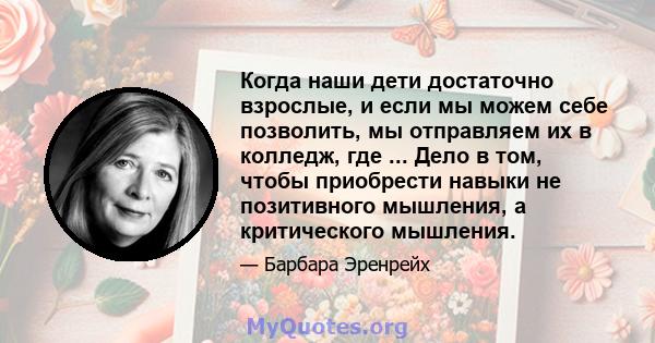 Когда наши дети достаточно взрослые, и если мы можем себе позволить, мы отправляем их в колледж, где ... Дело в том, чтобы приобрести навыки не позитивного мышления, а критического мышления.