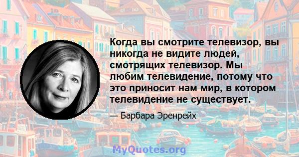 Когда вы смотрите телевизор, вы никогда не видите людей, смотрящих телевизор. Мы любим телевидение, потому что это приносит нам мир, в котором телевидение не существует.