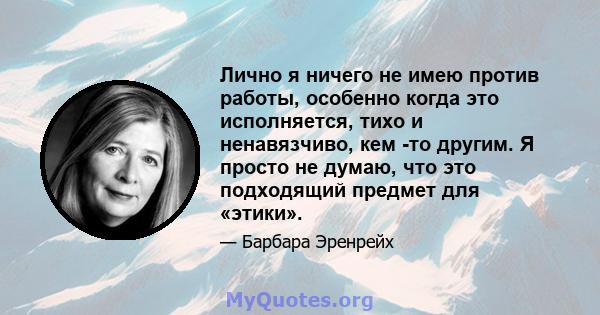 Лично я ничего не имею против работы, особенно когда это исполняется, тихо и ненавязчиво, кем -то другим. Я просто не думаю, что это подходящий предмет для «этики».