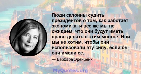 Люди склонны судить президентов о том, как работает экономика, и все же мы не ожидаем, что они будут иметь право делать с этим многое. Или мы не хотим, чтобы они использовали эту силу, если бы они имели ее.