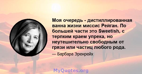 Моя очередь - дистиллированная ванна жизни миссис Рейган. По большей части это Sweetish, с терпким краем упрека, но неутешительно свободным от грязи или частиц любого рода.