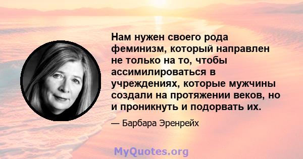 Нам нужен своего рода феминизм, который направлен не только на то, чтобы ассимилироваться в учреждениях, которые мужчины создали на протяжении веков, но и проникнуть и подорвать их.