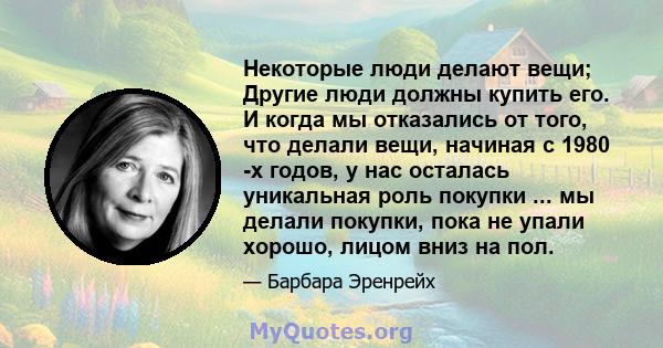 Некоторые люди делают вещи; Другие люди должны купить его. И когда мы отказались от того, что делали вещи, начиная с 1980 -х годов, у нас осталась уникальная роль покупки ... мы делали покупки, пока не упали хорошо,