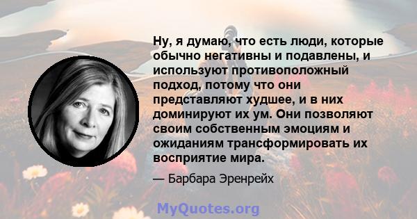 Ну, я думаю, что есть люди, которые обычно негативны и подавлены, и используют противоположный подход, потому что они представляют худшее, и в них доминируют их ум. Они позволяют своим собственным эмоциям и ожиданиям