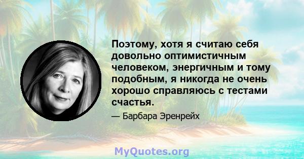 Поэтому, хотя я считаю себя довольно оптимистичным человеком, энергичным и тому подобным, я никогда не очень хорошо справляюсь с тестами счастья.