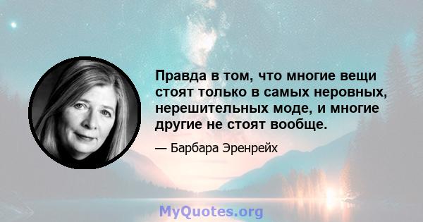 Правда в том, что многие вещи стоят только в самых неровных, нерешительных моде, и многие другие не стоят вообще.