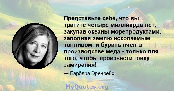 Представьте себе, что вы тратите четыре миллиарда лет, закупав океаны морепродуктами, заполняя землю ископаемым топливом, и бурить пчел в производстве меда - только для того, чтобы произвести гонку замирания!