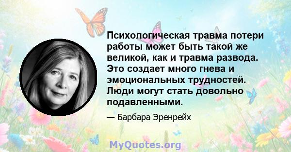 Психологическая травма потери работы может быть такой же великой, как и травма развода. Это создает много гнева и эмоциональных трудностей. Люди могут стать довольно подавленными.