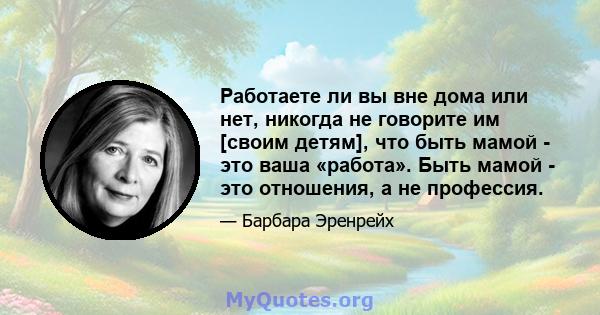 Работаете ли вы вне дома или нет, никогда не говорите им [своим детям], что быть мамой - это ваша «работа». Быть мамой - это отношения, а не профессия.