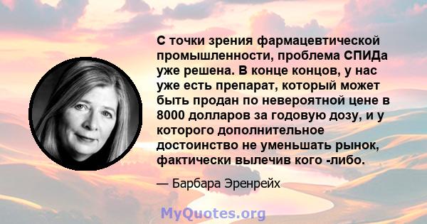 С точки зрения фармацевтической промышленности, проблема СПИДа уже решена. В конце концов, у нас уже есть препарат, который может быть продан по невероятной цене в 8000 долларов за годовую дозу, и у которого