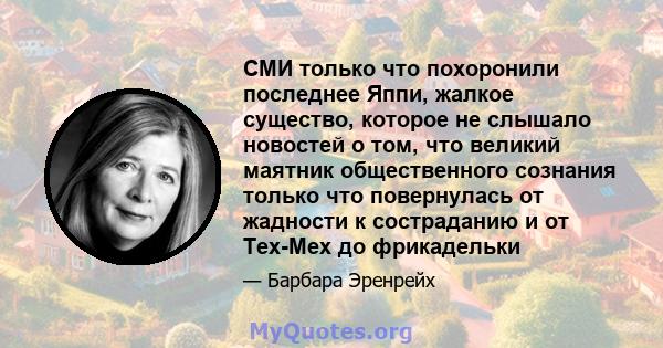 СМИ только что похоронили последнее Яппи, жалкое существо, которое не слышало новостей о том, что великий маятник общественного сознания только что повернулась от жадности к состраданию и от Tex-Mex до фрикадельки