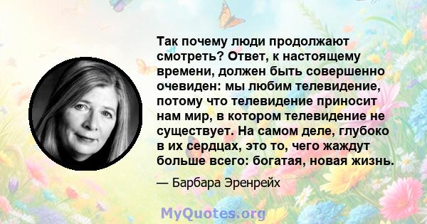 Так почему люди продолжают смотреть? Ответ, к настоящему времени, должен быть совершенно очевиден: мы любим телевидение, потому что телевидение приносит нам мир, в котором телевидение не существует. На самом деле,