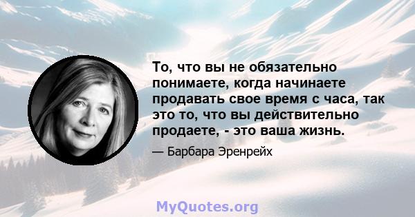 То, что вы не обязательно понимаете, когда начинаете продавать свое время с часа, так это то, что вы действительно продаете, - это ваша жизнь.