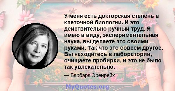 У меня есть докторская степень в клеточной биологии. И это действительно ручный труд. Я имею в виду, экспериментальная наука, вы делаете это своими руками. Так что это совсем другое. Вы находитесь в лаборатории,